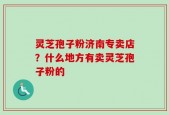灵芝孢子粉济南专卖店？什么地方有卖灵芝孢子粉的