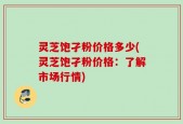 灵芝饱孑粉价格多少(灵芝饱孑粉价格：了解市场行情)