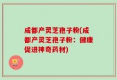 成都产灵芝孢子粉(成都产灵芝孢子粉：健康促进神奇药材)