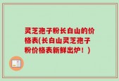 灵芝孢子粉长白山的价格表(长白山灵芝孢子粉价格表新鲜出炉！)