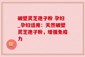 破壁灵芝孢子粉 孕妇_孕妇适用：天然破壁灵芝孢子粉，增强免疫力