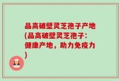 品高破壁灵芝孢子产地(品高破壁灵芝孢子：健康产地，助力免疫力)