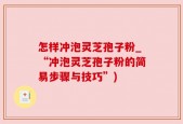 怎样冲泡灵芝孢子粉_“冲泡灵芝孢子粉的简易步骤与技巧”)