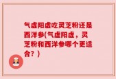 气虚阳虚吃灵芝粉还是西洋参(气虚阳虚，灵芝粉和西洋参哪个更适合？)