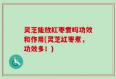 灵芝能放红枣煮吗功效和作用(灵芝红枣煮，功效多！)