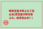 喝灵芝孢子粉上火了怎么办(灵芝孢子粉引发上火，应该怎么办？)