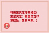 和田玉灵芝印章挂坠(玉玺灵芝：田玉灵芝印章挂坠，显贵气象。)