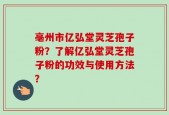 亳州市亿弘堂灵芝孢子粉？了解亿弘堂灵芝孢子粉的功效与使用方法？