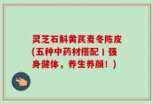 灵芝石斛黄芪麦冬陈皮(五种中药材搭配丨强身健体，养生养颜！)