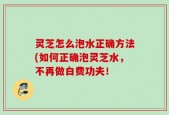 灵芝怎么泡水正确方法(如何正确泡灵芝水，不再做白费功夫！