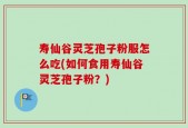 寿仙谷灵芝孢子粉服怎么吃(如何食用寿仙谷灵芝孢子粉？)