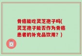 骨癌能吃灵芝孢子吗(灵芝孢子能否作为骨癌患者的补充品饮用？)