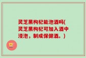 灵芝黑枸杞能泡酒吗(灵芝黑枸杞可加入酒中浸泡，制成保健酒。)