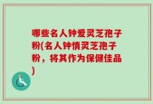 哪些名人钟爱灵芝孢子粉(名人钟情灵芝孢子粉，将其作为保健佳品)