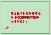 林芝孢子粉能用开水泡吗(林芝孢子粉可用开水冲泡吗？)