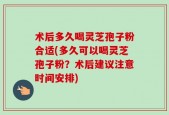 术后多久喝灵芝孢子粉合适(多久可以喝灵芝孢子粉？术后建议注意时间安排)