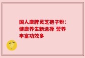 国人康牌灵芝孢子粉：健康养生新选择 营养丰富功效多