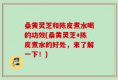 桑黄灵芝和陈皮煮水喝的功效(桑黄灵芝+陈皮煮水的好处，来了解一下！)