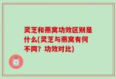 灵芝和燕窝功效区别是什么(灵芝与燕窝有何不同？功效对比)