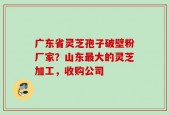 广东省灵芝孢子破壁粉厂家？山东最大的灵芝加工，收购公司