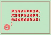 灵芝孢子粉大概价钱(灵芝孢子粉价格参考，你想知道的都在这里！)