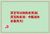 灵芝可以和陈皮煲汤(灵芝陈皮汤：中医滋补必备良方)