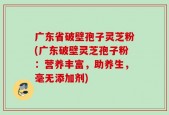 广东省破壁孢子灵芝粉(广东破壁灵芝孢子粉：营养丰富，助养生，毫无添加剂)