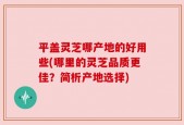 平盖灵芝哪产地的好用些(哪里的灵芝品质更佳？简析产地选择)