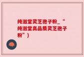 纯滋堂灵芝孢子粉_“纯滋堂高品质灵芝孢子粉”)