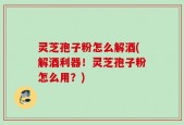 灵芝孢子粉怎么解酒(解酒利器！灵芝孢子粉怎么用？)
