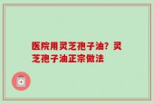 医院用灵芝孢子油？灵芝孢子油正宗做法