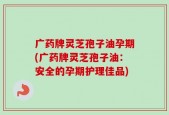 广药牌灵芝孢子油孕期(广药牌灵芝孢子油：安全的孕期护理佳品)