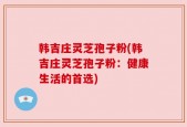 韩吉庄灵芝孢子粉(韩吉庄灵芝孢子粉：健康生活的首选)