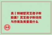 高愽特破壁灵芝孢子粉胶囊？灵芝孢子粉功效与作用及用量是什么