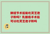 肺结节术后能吃灵芝孢子粉吗？乳腺癌手术后可以吃灵芝孢子粉吗