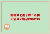 新疆灵芝孢子粉？冻两年们灵艺饱子粉能吃吗