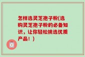 怎样选灵芝孢子粉(选购灵芝孢子粉的必备知识，让你轻松挑选优质产品！)