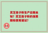 灵芝孢子粉生产日期未知？灵芝孢子粉的保质期和使用建议？