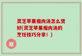 灵芝苹果瘦肉汤怎么煲好(灵芝苹果瘦肉汤的烹饪技巧分享！)
