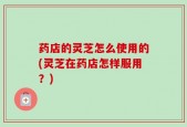 药店的灵芝怎么使用的(灵芝在药店怎样服用？)