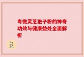 粤微灵芝孢子粉的神奇功效与健康益处全面解析