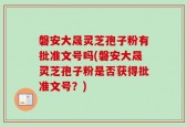 磐安大晟灵芝孢子粉有批准文号吗(磐安大晟灵芝孢子粉是否获得批准文号？)