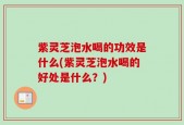 紫灵芝泡水喝的功效是什么(紫灵芝泡水喝的好处是什么？)
