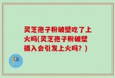灵芝孢子粉破壁吃了上火吗(灵芝孢子粉破壁摄入会引发上火吗？)