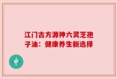 江门古方源神六灵芝孢子油：健康养生新选择