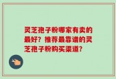 灵芝孢子粉哪家有卖的最好？推荐最靠谱的灵芝孢子粉购买渠道？