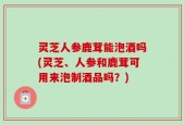 灵芝人参鹿茸能泡酒吗(灵芝、人参和鹿茸可用来泡制酒品吗？)