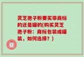灵芝孢子粉要买带商标的还是罐的(购买灵芝孢子粉：商标包装或罐装，如何选择？)