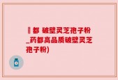 藥都 破壁灵芝孢子粉_药都高品质破壁灵芝孢子粉)