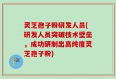 灵芝孢子粉研发人员(研发人员突破技术壁垒，成功研制出高纯度灵芝孢子粉)